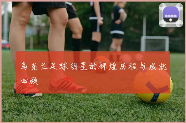乌克兰足球明星的辉煌历程与成就回顾