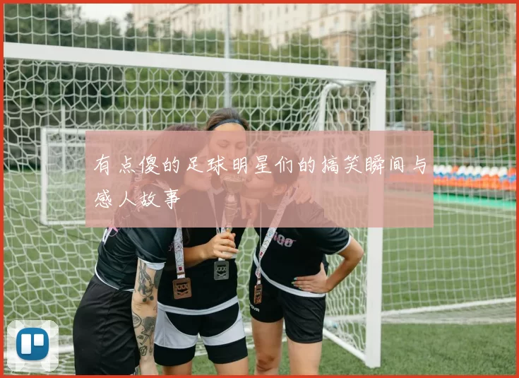 有点傻的足球明星们的搞笑瞬间与感人故事