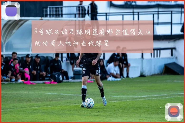 9号球衣的足球明星有哪些值得关注的传奇人物和当代球星