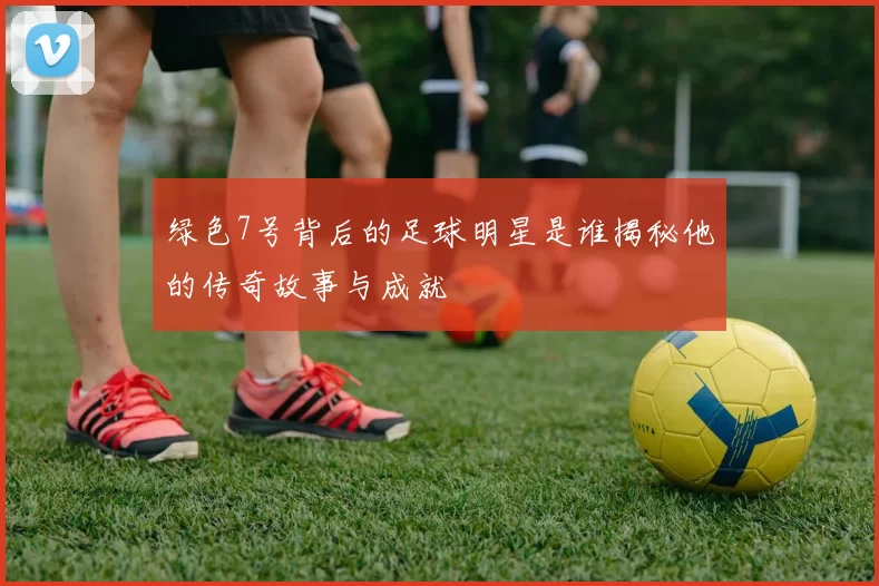 绿色7号背后的足球明星是谁揭秘他的传奇故事与成就