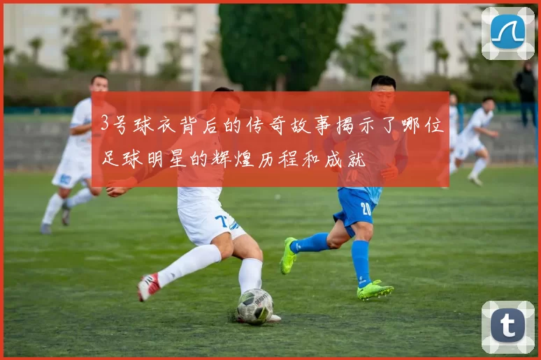 3号球衣背后的传奇故事揭示了哪位足球明星的辉煌历程和成就