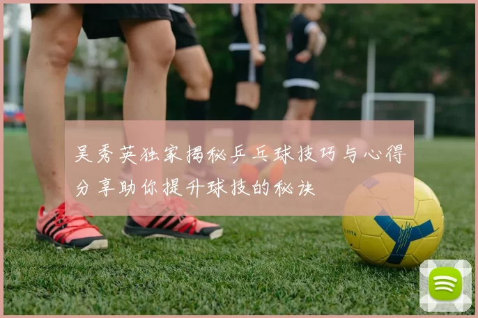 吴秀英独家揭秘乒乓球技巧与心得分享助你提升球技的秘诀
