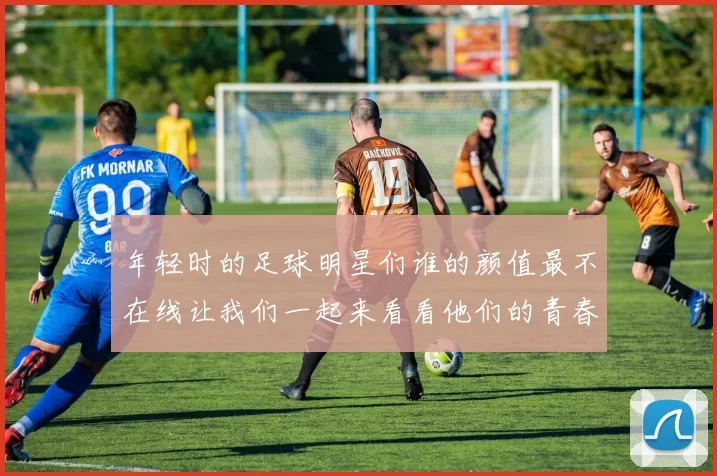年轻时的足球明星们谁的颜值最不在线让我们一起来看看他们的青春岁月