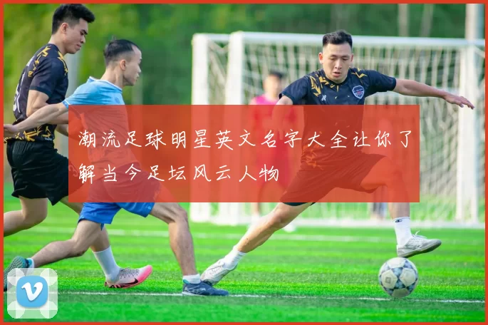 潮流足球明星英文名字大全让你了解当今足坛风云人物