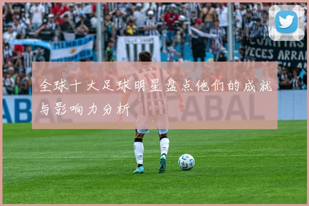 全球十大足球明星盘点他们的成就与影响力分析