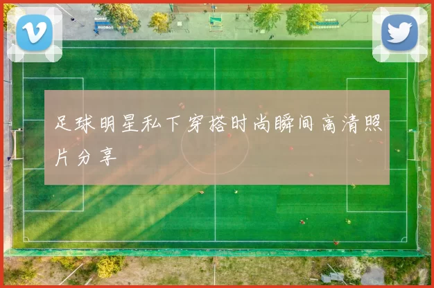 足球明星私下穿搭时尚瞬间高清照片分享