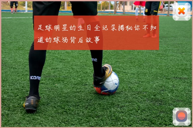 足球明星的生日全记录揭秘你不知道的球场背后故事