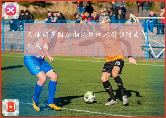 足球明星同款潮流风向标引领时尚新风尚