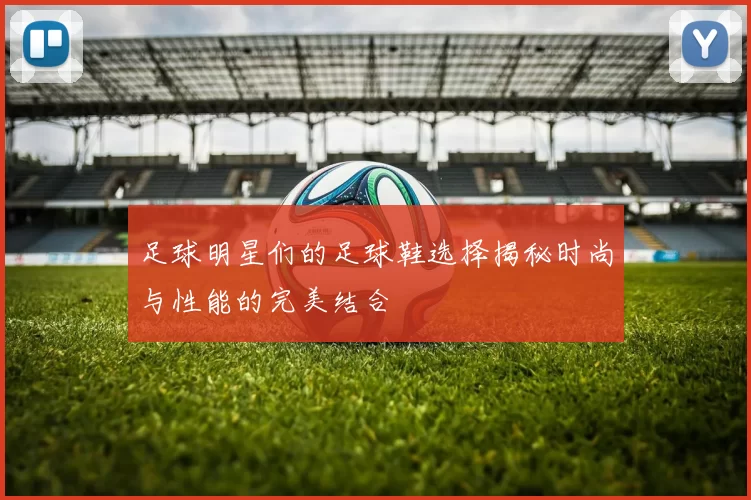 足球明星们的足球鞋选择揭秘时尚与性能的完美结合