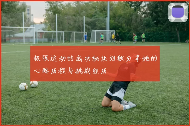 极限运动的成功秘诀刘敏分享她的心路历程与挑战经历