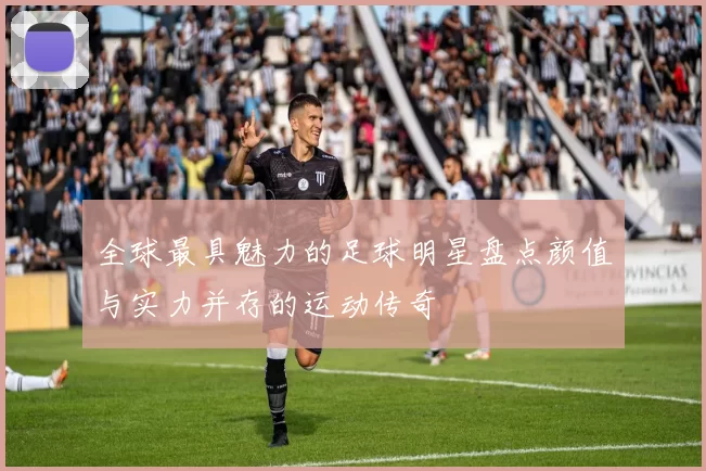 全球最具魅力的足球明星盘点颜值与实力并存的运动传奇