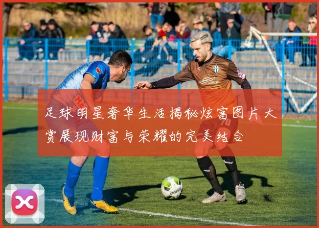 足球明星奢华生活揭秘炫富图片大赏展现财富与荣耀的完美结合