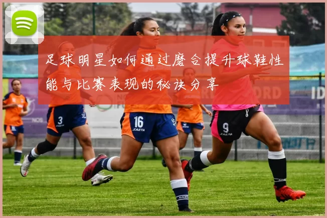 足球明星如何通过磨合提升球鞋性能与比赛表现的秘诀分享