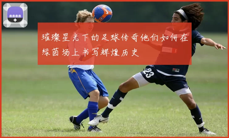 璀璨星光下的足球传奇他们如何在绿茵场上书写辉煌历史