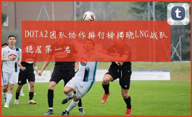DOTA2团队协作排行榜揭晓LNG战队稳居第一名