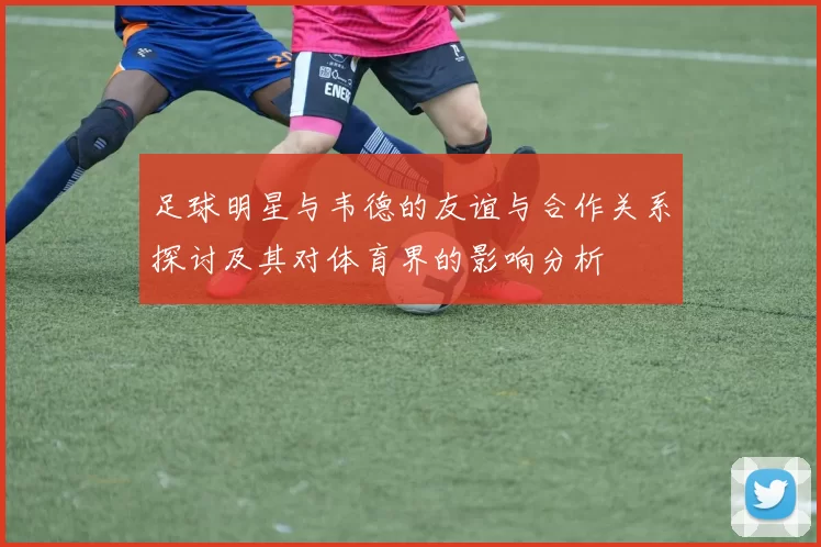 足球明星与韦德的友谊与合作关系探讨及其对体育界的影响分析