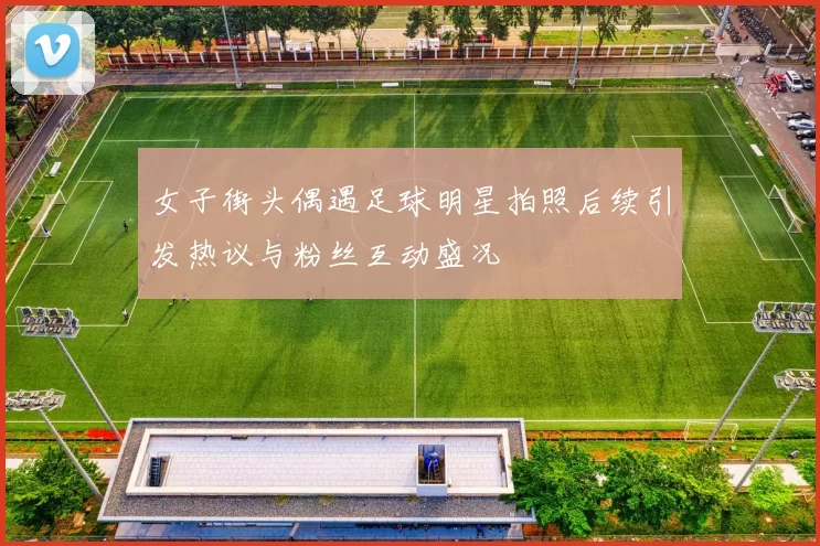 女子街头偶遇足球明星拍照后续引发热议与粉丝互动盛况