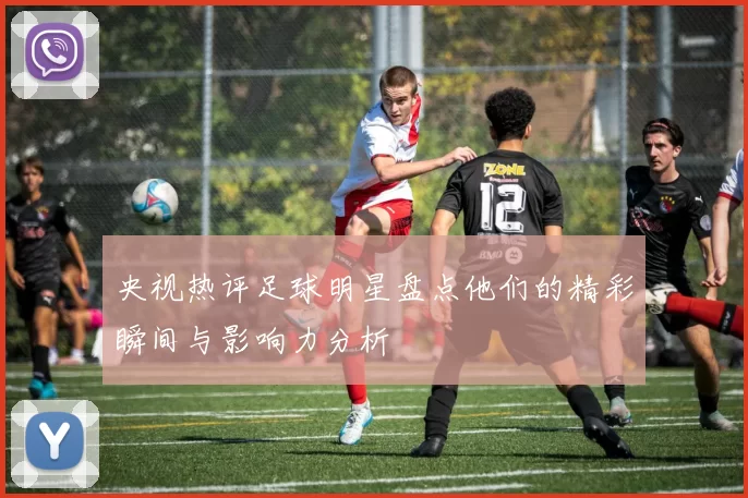 央视热评足球明星盘点他们的精彩瞬间与影响力分析