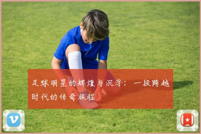 足球明星的辉煌与沉浮：一段跨越时代的传奇旅程