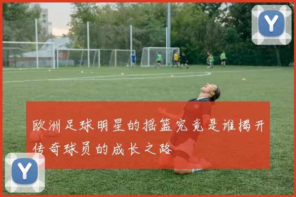 欧洲足球明星的摇篮究竟是谁揭开传奇球员的成长之路