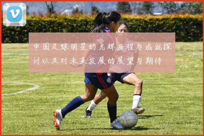 中国足球明星的光辉历程与成就探讨以及对未来发展的展望与期待