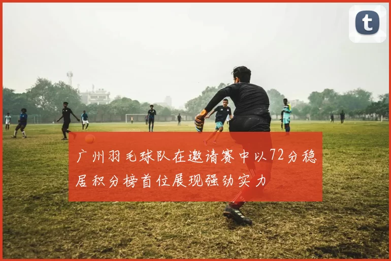 广州羽毛球队在邀请赛中以72分稳居积分榜首位展现强劲实力