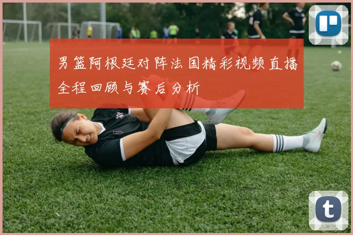 男篮阿根廷对阵法国精彩视频直播全程回顾与赛后分析