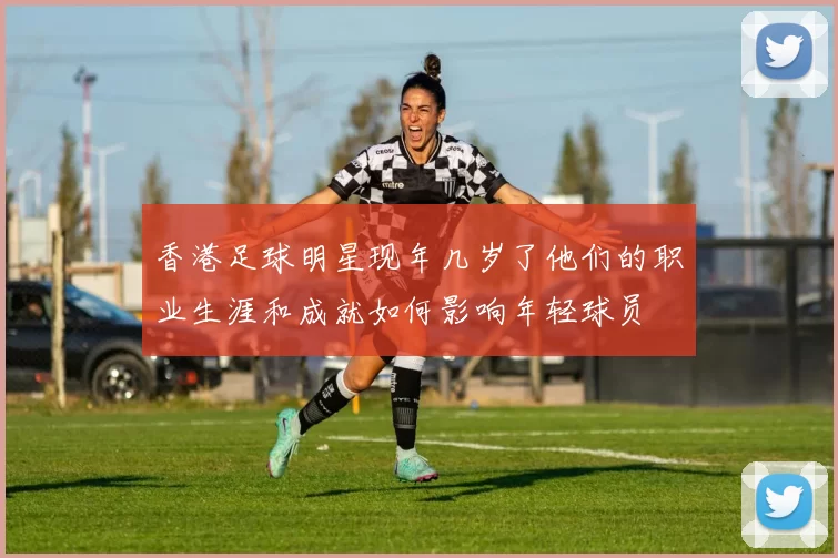 香港足球明星现年几岁了他们的职业生涯和成就如何影响年轻球员