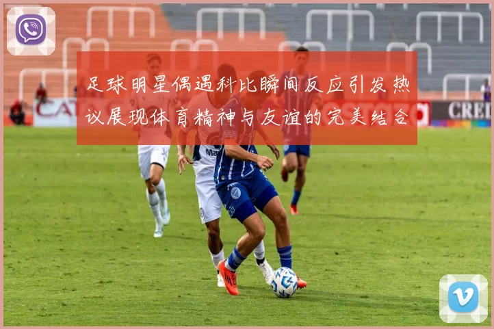 足球明星偶遇科比瞬间反应引发热议展现体育精神与友谊的完美结合