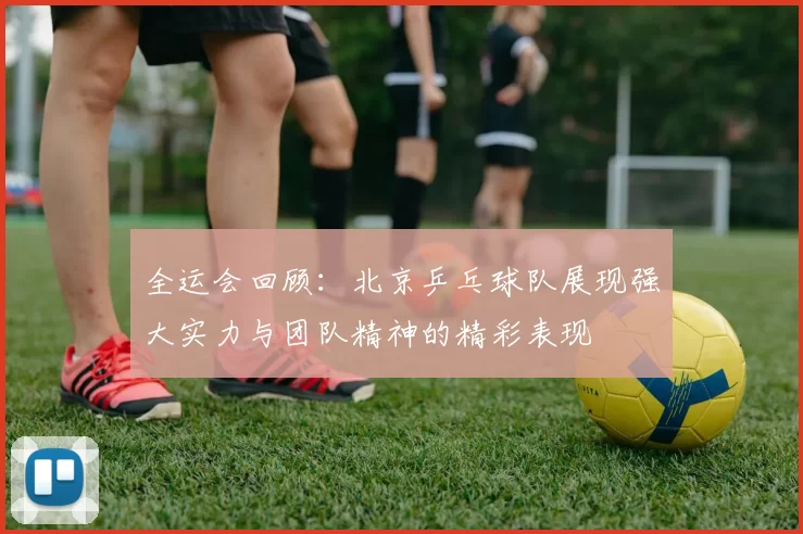 全运会回顾：北京乒乓球队展现强大实力与团队精神的精彩表现