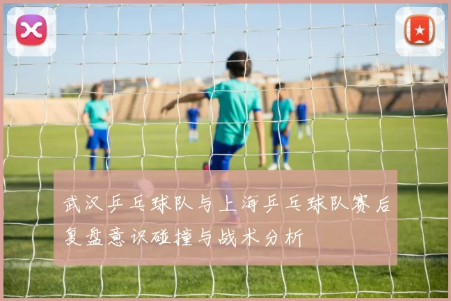 武汉乒乓球队与上海乒乓球队赛后复盘意识碰撞与战术分析