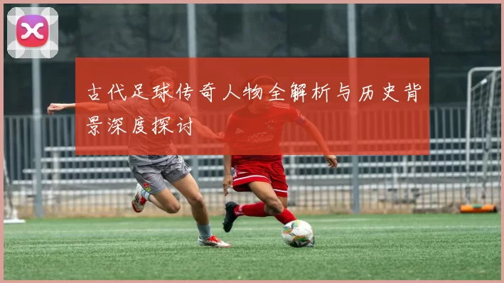 古代足球传奇人物全解析与历史背景深度探讨