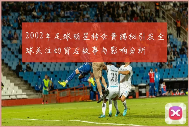 2002年足球明星转会费揭秘引发全球关注的背后故事与影响分析