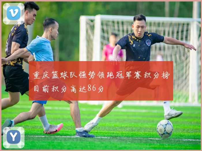 重庆篮球队强势领跑冠军赛积分榜目前积分高达86分