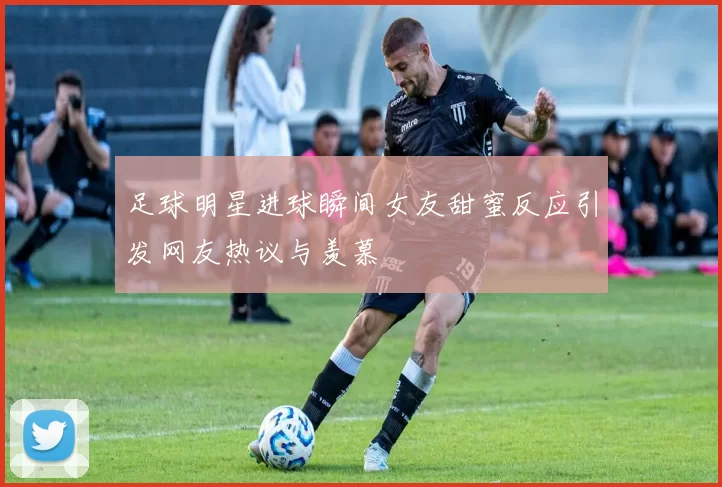 足球明星进球瞬间女友甜蜜反应引发网友热议与羡慕