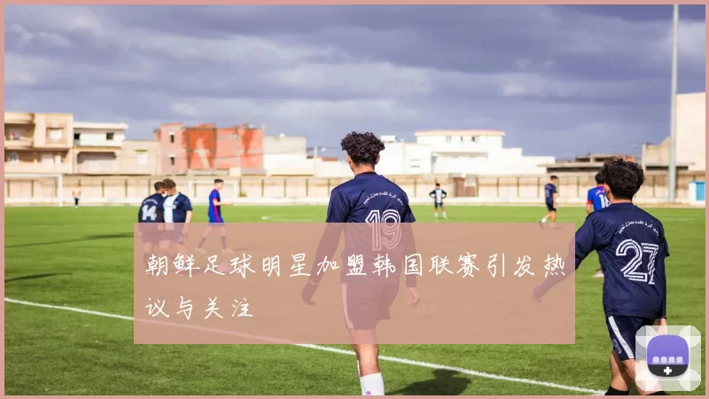 朝鲜足球明星加盟韩国联赛引发热议与关注