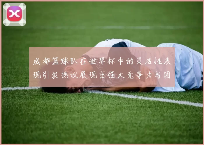 成都篮球队在世界杯中的灵活性表现引发热议展现出强大竞争力与团队合作精神