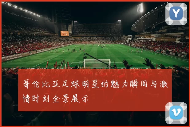 哥伦比亚足球明星的魅力瞬间与激情时刻全景展示