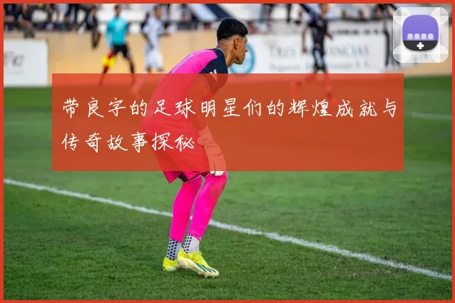 带良字的足球明星们的辉煌成就与传奇故事探秘