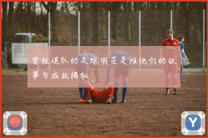 曾经退队的足球明星是谁他们的故事与成就揭秘