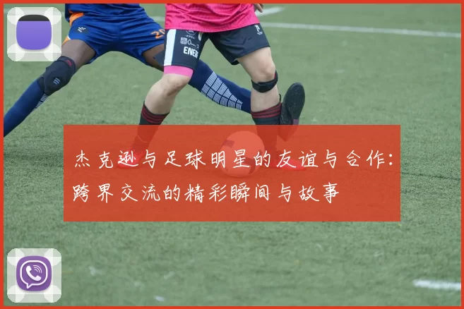 杰克逊与足球明星的友谊与合作：跨界交流的精彩瞬间与故事