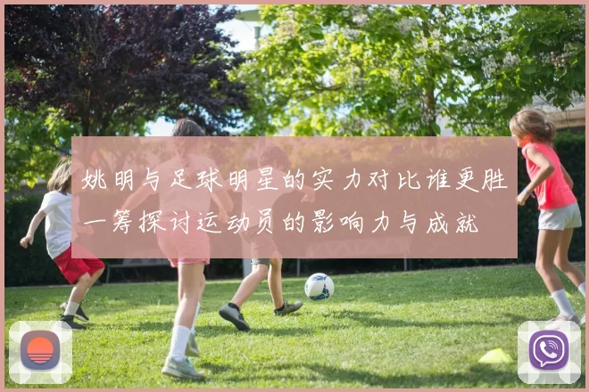 姚明与足球明星的实力对比谁更胜一筹探讨运动员的影响力与成就