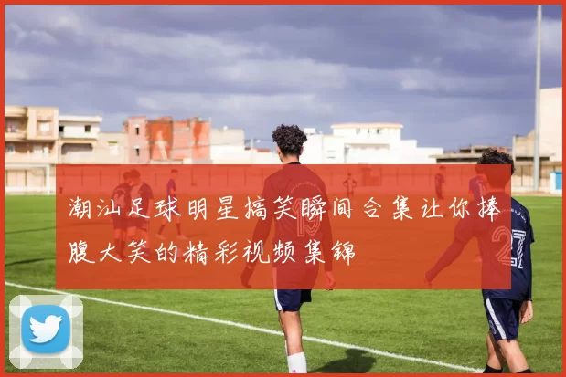 潮汕足球明星搞笑瞬间合集让你捧腹大笑的精彩视频集锦