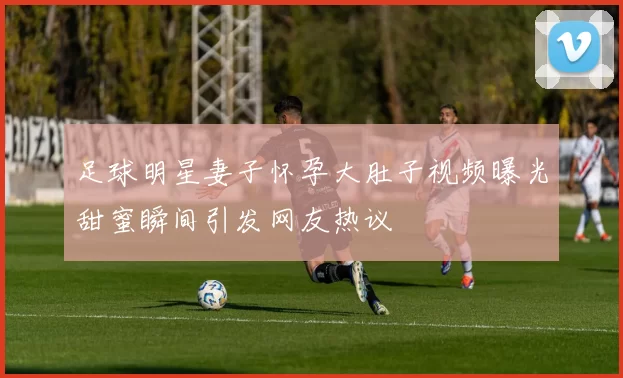 足球明星妻子怀孕大肚子视频曝光甜蜜瞬间引发网友热议