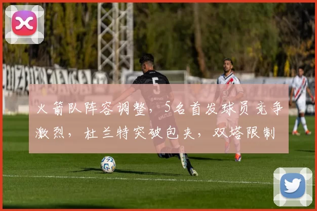 火箭队阵容调整，5名首发球员竞争激烈，杜兰特突破包夹，双塔限制字母哥