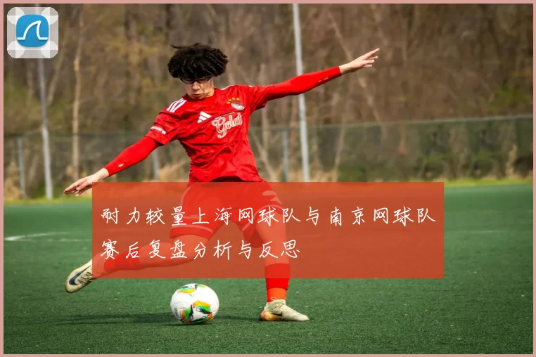 耐力较量上海网球队与南京网球队赛后复盘分析与反思
