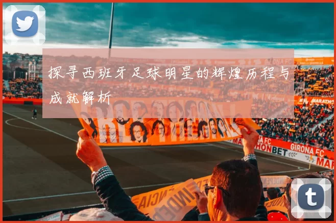 探寻西班牙足球明星的辉煌历程与成就解析