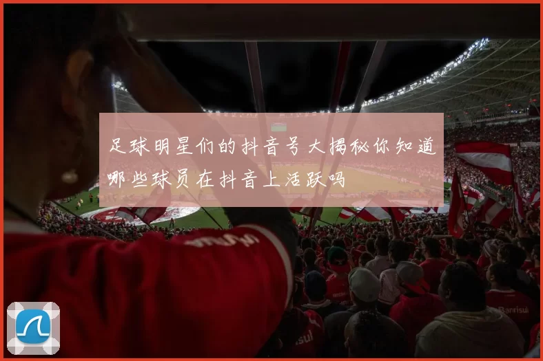 足球明星们的抖音号大揭秘你知道哪些球员在抖音上活跃吗