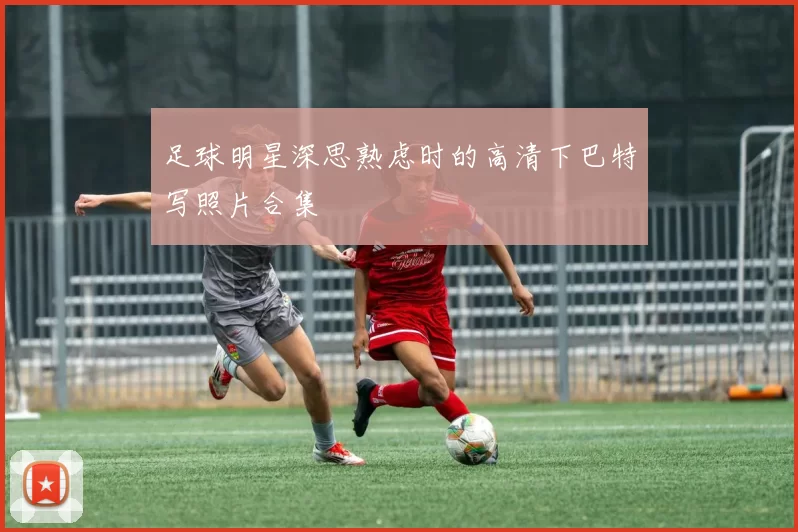 足球明星深思熟虑时的高清下巴特写照片合集
