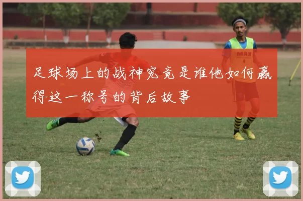 足球场上的战神究竟是谁他如何赢得这一称号的背后故事